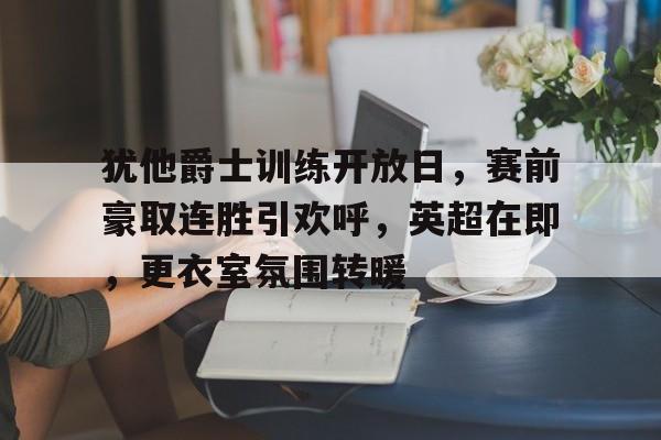 包含犹他爵士训练开放日，赛前豪取连胜引欢呼，英超在即，更衣室氛围转暖的词条-爱游戏娱乐